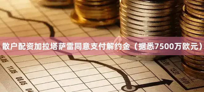 散户配资加拉塔萨雷同意支付解约金（据悉7500万欧元）