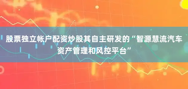 股票独立帐户配资炒股其自主研发的“智源慧流汽车资产管理和风控平台”