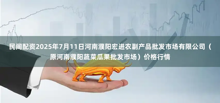 民间配资2025年7月11日河南濮阳宏进农副产品批发市场有限公司（原河南濮阳蔬菜瓜果批发市场）价格行情