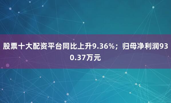 股票十大配资平台同比上升9.36%；归母净利润930.37万元