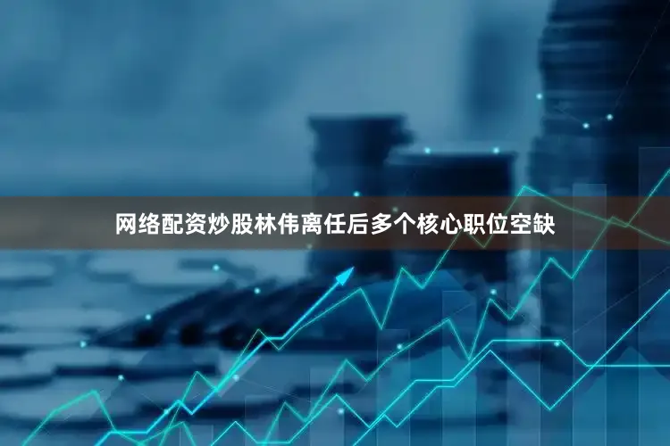网络配资炒股林伟离任后多个核心职位空缺
