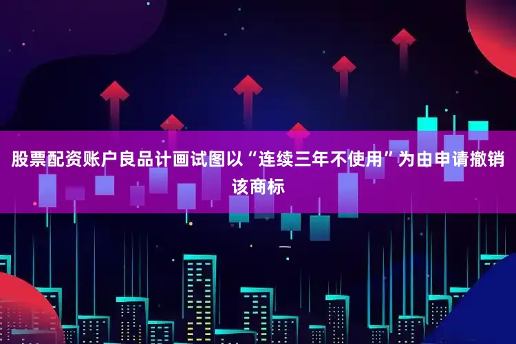 股票配资账户良品计画试图以“连续三年不使用”为由申请撤销该商标
