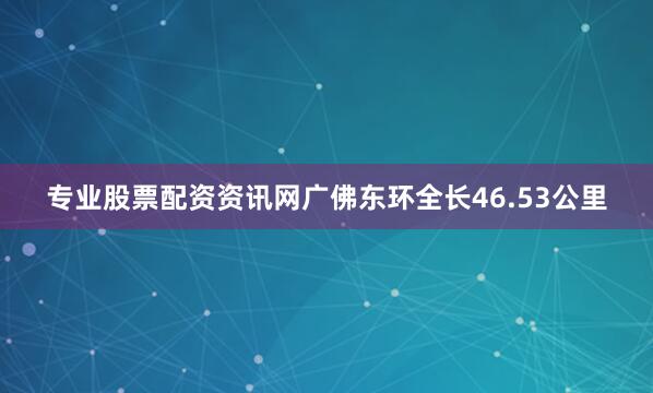 专业股票配资资讯网广佛东环全长46.53公里