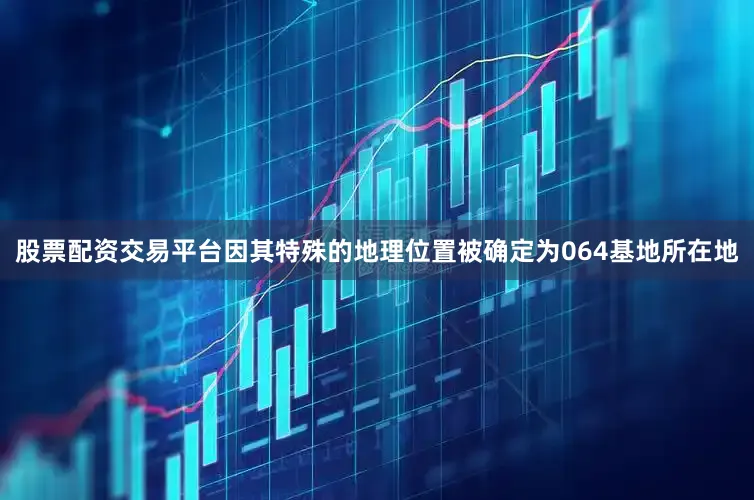 股票配资交易平台因其特殊的地理位置被确定为064基地所在地