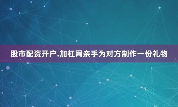 股市配资开户.加杠网亲手为对方制作一份礼物