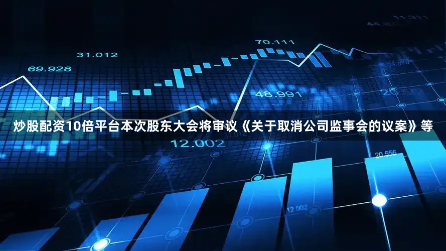 炒股配资10倍平台本次股东大会将审议《关于取消公司监事会的议案》等