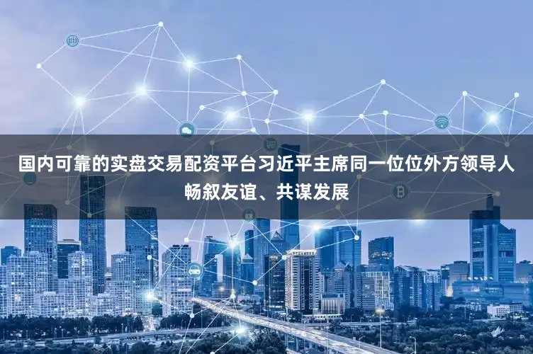 国内可靠的实盘交易配资平台习近平主席同一位位外方领导人畅叙友谊、共谋发展
