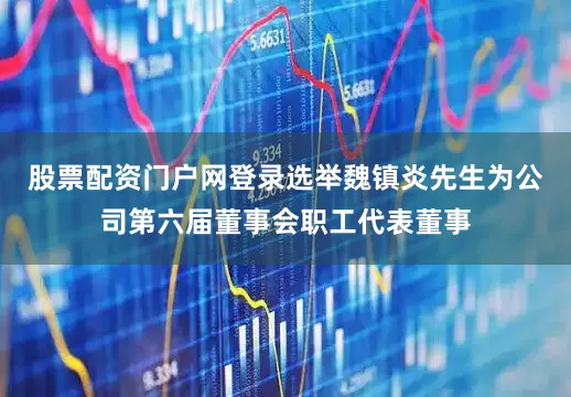 股票配资门户网登录选举魏镇炎先生为公司第六届董事会职工代表董事